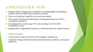 a) POLYGLYCOLIC ACID
 Polyglycolide or Polyglycolic acid (PGA) is a biodegradable, thermoplastic
polymer and the simplest linear, aliphatic polyester.
 Due to its hydrolytic instability its use has been limited.
 It has a glass transition elevated degree of temperature between 35-40 C.,
crystallinity, around 45.
 Its melting point is in the range 55%, thus resulting in of 225-230 C.
insolubility in water.
 polyglycolide is degraded by hydrolysis, and broken down by certain enzymes.
 APPLICATIONS
 Used to deliver drugs in the form of microspheres, implants etc.,
 Examples of drugs delivered include steroid hormones, antibiotics, anti cancer
agents etc.,
11
 