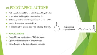 c) POLYCAPROLACTONE
 Polycaprolactone (PCL) is a biodegradable polyester.
 It has a low melting point of around 60 C.
 It has a glass transition temperature of about −60 C.
 slower degradation rate than PLA.
 It remains active as long as a year for drug delivery.
 APPLICATIONS
 Drug delivery applications of PCL includes:
 Cyclosporin in the form of nanoparticles
 Ciprofloxacin in the form of dental implants
15
 