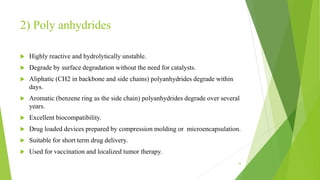 2) Poly anhydrides
 Highly reactive and hydrolytically unstable.
 Degrade by surface degradation without the need for catalysts.
 Aliphatic (CH2 in backbone and side chains) polyanhydrides degrade within
days.
 Aromatic (benzene ring as the side chain) polyanhydrides degrade over several
years.
 Excellent biocompatibility.
 Drug loaded devices prepared by compression molding or microencapsulation.
 Suitable for short term drug delivery.
 Used for vaccination and localized tumor therapy.
16
 