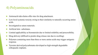 4) Polyaminoacids
 Aminoacid side-chains offer sites for drug attachment.
 Low-level systemic toxicity owing to their similarity to naturally occurring amino
acids.
 Investigated as suture materials.
 Artificial skin substitutes.
 Limited applicability as biomaterials due to limited solubility and processibility.
 Drug delivery (difficult to predict drug release rate due to swelling)
 Polymers containing more than three or more amino acids may trigger antigenic
response.
 Tyrosine derived polycarbonates developed as high-strength degradable
orthopaedic implants.
18
 