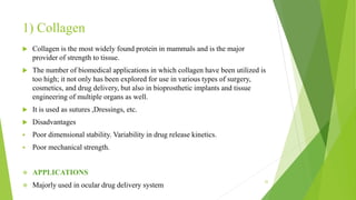1) Collagen
 Collagen is the most widely found protein in mammals and is the major
provider of strength to tissue.
 The number of biomedical applications in which collagen have been utilized is
too high; it not only has been explored for use in various types of surgery,
cosmetics, and drug delivery, but also in bioprosthetic implants and tissue
engineering of multiple organs as well.
 It is used as sutures ,Dressings, etc.
 Disadvantages
 Poor dimensional stability. Variability in drug release kinetics.
 Poor mechanical strength.
 APPLICATIONS
 Majorly used in ocular drug delivery system
22
 