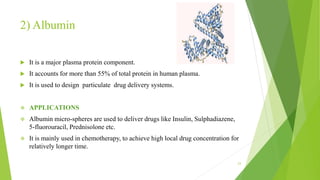 2) Albumin
 It is a major plasma protein component.
 It accounts for more than 55% of total protein in human plasma.
 It is used to design particulate drug delivery systems.
 APPLICATIONS
 Albumin micro-spheres are used to deliver drugs like Insulin, Sulphadiazene,
5-fluorouracil, Prednisolone etc.
 It is mainly used in chemotherapy, to achieve high local drug concentration for
relatively longer time.
23
 