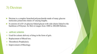 3) Dextran
 Dextran is a complex branched polysaccharide made of many glucose
molecules joined into chains of varying lengths.
 It consists of α-D-1,6-glucose-linked glucan with side-chains linked to the
backbone of Polymer. Its Mol.wt ranges from 1000 to 200,000 Daltons.
 APPLICATIONS
 Used for colonic delivery of drug in the form of gels.
 Replacement of Blood loss.
 Thrombosis Prophylaxis.
 Improvement of Rheology.
24
 