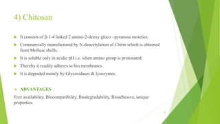 4) Chitosan
 It consists of β-1-4 linked 2 amino-2-deoxy gluco –pyranose moieties.
 Commercially manufactured by N-deacetylation of Chitin which is obtained
from Mollusc shells.
 It is soluble only in acidic pH i.e. when amino group is protonated.
 Thereby it readily adheres to bio membranes.
 It is degraded mainly by Glycosidases & lysozymes.
 ADVANTAGES
Free availability, Biocompatibility, Biodegradability, Bioadhesive, unique
properties.
25
 