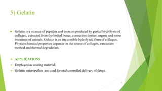 5) Gelatin
 Gelatin is a mixture of peptides and proteins produced by partial hydrolysis of
collagen, extracted from the boiled bones, connective tissues, organs and some
intestines of animals. Gelatin is an irreversible hydrolyzed form of collagen,
Physicochemical properties depends on the source of collagen, extraction
method and thermal degradation.
 APPLICATIONS
 Employed as coating material.
 Gelatin micropellets are used for oral controlled delivery of drugs.
26
 