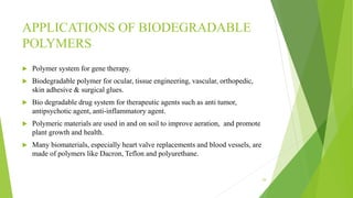 APPLICATIONS OF BIODEGRADABLE
POLYMERS
 Polymer system for gene therapy.
 Biodegradable polymer for ocular, tissue engineering, vascular, orthopedic,
skin adhesive & surgical glues.
 Bio degradable drug system for therapeutic agents such as anti tumor,
antipsychotic agent, anti-inflammatory agent.
 Polymeric materials are used in and on soil to improve aeration, and promote
plant growth and health.
 Many biomaterials, especially heart valve replacements and blood vessels, are
made of polymers like Dacron, Teflon and polyurethane.
29
 