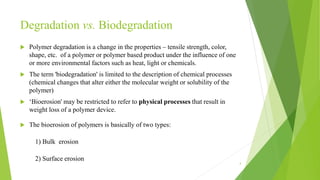 Degradation vs. Biodegradation
 Polymer degradation is a change in the properties – tensile strength, color,
shape, etc. of a polymer or polymer based product under the influence of one
or more environmental factors such as heat, light or chemicals.
 The term 'biodegradation' is limited to the description of chemical processes
(chemical changes that alter either the molecular weight or solubility of the
polymer)
 ‘Bioerosion' may be restricted to refer to physical processes that result in
weight loss of a polymer device.
 The bioerosion of polymers is basically of two types:
1) Bulk erosion
2) Surface erosion
4
 