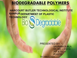 BIODEGRADABLE POLYMERS
HARCOURT BUTLER TECHNOLOGICAL INSTITUTE
KANPUR DEPARTMENT OF PLASTIC
TECHNOLOGY
PRESENTED BY-
SAURABH SUKLA
SR. NO. – 470/13
3RD B.TECH
PLASTIC
TECHNOLOGY
 