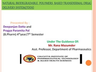 NATURAL BIODEGRADABLE POLYMERS BASED TRANSDERMAL DRUG
DELIVERY SYSTEM(TDDS)
Presented By :
Deepanjan Datta and
Pragya Paramita Pal
(B.Pharm) 4thyear/7th Semester
Under The Guidance Of:
Mr. Rana Mazumder
Asst. Professor, Department of Pharmaceutics
 