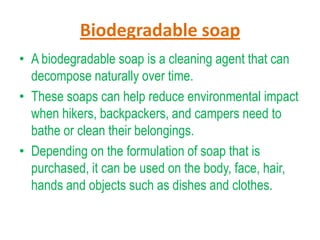 Biodegradable soap
• A biodegradable soap is a cleaning agent that can
decompose naturally over time.
• These soaps can help reduce environmental impact
when hikers, backpackers, and campers need to
bathe or clean their belongings.
• Depending on the formulation of soap that is
purchased, it can be used on the body, face, hair,
hands and objects such as dishes and clothes.

 