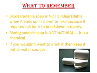 What To Remember
• Biodegradable soap is NOT biodegradable
when it ends up in a river or lake because it
requires soil for it to breakdown properly.
• Biodegradable soap is NOT NATURAL.... it is a
chemical.
• If you wouldn't want to drink it then keep it
out of water sources.

 