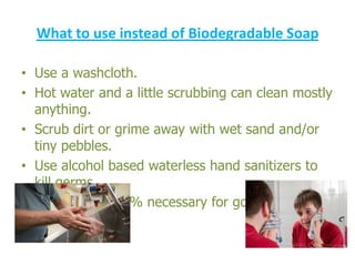 What to use instead of Biodegradable Soap
• Use a washcloth.
• Hot water and a little scrubbing can clean mostly
anything.
• Scrub dirt or grime away with wet sand and/or
tiny pebbles.
• Use alcohol based waterless hand sanitizers to
kill germs.
• Soap is not 100% necessary for good personal
hygiene

 