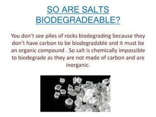 SO ARE SALTS
BIODEGRADEABLE?
You don't see piles of rocks biodegrading because they
don’t have carbon to be biodegradable and it must be
an organic compound . So salt is chemically impossible
to biodegrade as they are not made of carbon and are
inorganic.

 