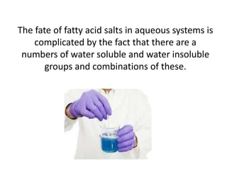 The fate of fatty acid salts in aqueous systems is
complicated by the fact that there are a
numbers of water soluble and water insoluble
groups and combinations of these.

 