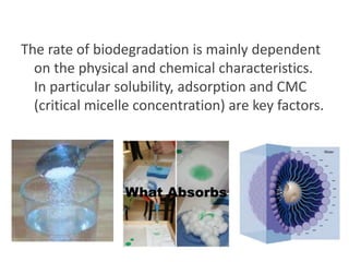 The rate of biodegradation is mainly dependent
on the physical and chemical characteristics.
In particular solubility, adsorption and CMC
(critical micelle concentration) are key factors.

 