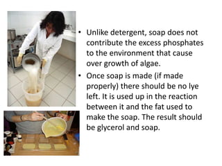 • Unlike detergent, soap does not
contribute the excess phosphates
to the environment that cause
over growth of algae.
• Once soap is made (if made
properly) there should be no lye
left. It is used up in the reaction
between it and the fat used to
make the soap. The result should
be glycerol and soap.

 