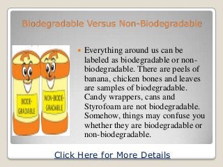 Biodegradable Versus Non-Biodegradable


              Everything around us can be
               labeled as biodegradable or non-
               biodegradable. There are peels of
               banana, chicken bones and leaves
               are samples of biodegradable.
               Candy wrappers, cans and
               Styrofoam are not biodegradable.
               Somehow, things may confuse you
               whether they are biodegradable or
               non-biodegradable.

      Click Here for More Details
 