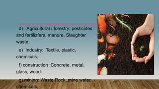 d) Agricultural / forestry: pesticides
and fertilizfers, manure, Slaughter
waste.
e) Industry: Textile, plastic,
chemicals.
f) construction :Concrete, metal,
glass, wood.
g) mining: Waste Rock, mine water,
chemicals.
 