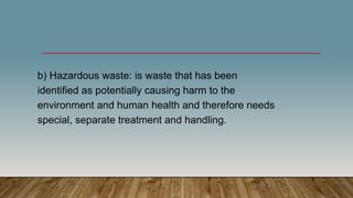b) Hazardous waste: is waste that has been
identified as potentially causing harm to the
environment and human health and therefore needs
special, separate treatment and handling.
 