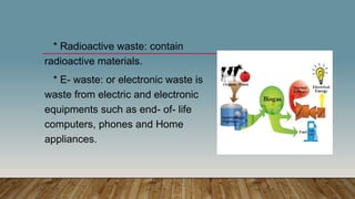 * Radioactive waste: contain
radioactive materials.
* E- waste: or electronic waste is
waste from electric and electronic
equipments such as end- of- life
computers, phones and Home
appliances.
 