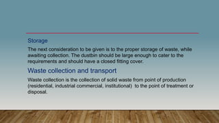 Storage
The next consideration to be given is to the proper storage of waste, while
awaiting collection. The dustbin should be large enough to cater to the
requirements and should have a closed fitting cover.
Waste collection and transport
Waste collection is the collection of solid waste from point of production
(residential, industrial commercial, institutional) to the point of treatment or
disposal.
 