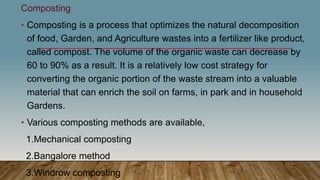 Composting
• Composting is a process that optimizes the natural decomposition
of food, Garden, and Agriculture wastes into a fertilizer like product,
called compost. The volume of the organic waste can decrease by
60 to 90% as a result. It is a relatively low cost strategy for
converting the organic portion of the waste stream into a valuable
material that can enrich the soil on farms, in park and in household
Gardens.
• Various composting methods are available,
1.Mechanical composting
2.Bangalore method
3.Windrow composting
 