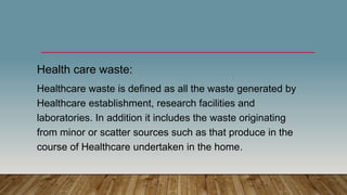 Health care waste:
Healthcare waste is defined as all the waste generated by
Healthcare establishment, research facilities and
laboratories. In addition it includes the waste originating
from minor or scatter sources such as that produce in the
course of Healthcare undertaken in the home.
 