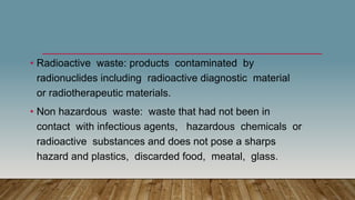 • Radioactive waste: products contaminated by
radionuclides including radioactive diagnostic material
or radiotherapeutic materials.
• Non hazardous waste: waste that had not been in
contact with infectious agents, hazardous chemicals or
radioactive substances and does not pose a sharps
hazard and plastics, discarded food, meatal, glass.
 