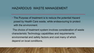 HAZARDOUS WASTE MANAGEMENT
• The Purpose of treatment is to reduce the potential Hazard
posed by Health Care waste, while endeavouring to protect
with the environment.
The choice of treatment system involves consideration of waste
characteristic Technology capabilities and requirements
environmental and safety factors and cost many of which
depend on local conditions.
 