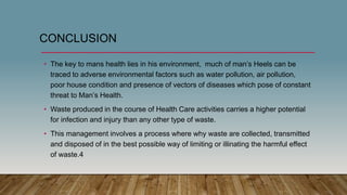 CONCLUSION
• The key to mans health lies in his environment, much of man’s Heels can be
traced to adverse environmental factors such as water pollution, air pollution,
poor house condition and presence of vectors of diseases which pose of constant
threat to Man’s Health.
• Waste produced in the course of Health Care activities carries a higher potential
for infection and injury than any other type of waste.
• This management involves a process where why waste are collected, transmitted
and disposed of in the best possible way of limiting or illinating the harmful effect
of waste.4
 