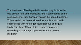 • The treatment of biodegradable wastes may include the
use of both heat and chemicals, and it can depend on the
predictability of their transport across the treated material.
This material can be considered as a solid matrix with
spaces filled with heterogeneous gaseous and liquid
fluids. The flow of these fluids can be considered
essentially as a transport processes in the porous
medium.²
 