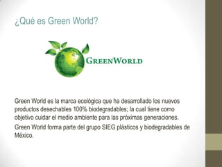¿Qué es Green World?
Green World es la marca ecológica que ha desarrollado los nuevos
productos desechables 100% biodegradables; la cual tiene como
objetivo cuidar el medio ambiente para las próximas generaciones.
Green World forma parte del grupo SIEG plásticos y biodegradables de
México.
 