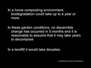 In a home composting environment, biodegradation could take up to a year or more In these garden conditions, no discernible change has occurred in 5 months and it is reasonable to assume that it may take years to decompose In a landfill it would take decades 1   1.Worldcentric.org (the manufacturer) 