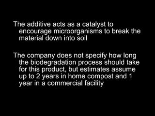 The additive acts as a catalyst to encourage microorganisms to break the material down into soil The company does not specify how long the biodegradation process should take for this product, but estimates assume up to 2 years in home compost and 1 year in a commercial facility 
