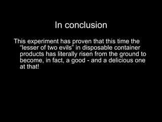 In conclusion This experiment has proven that this time the “lesser of two evils” in disposable container products has literally risen from the ground to become, in fact, a good - and a delicious one at that! 