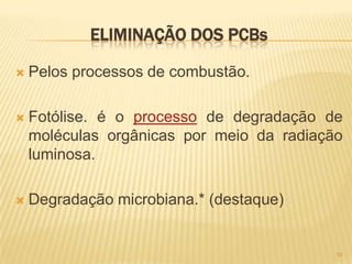 ELIMINAÇÃO DOS PCBs

   Pelos processos de combustão.

   Fotólise. é o processo de degradação de
    moléculas orgânicas por meio da radiação
    luminosa.

   Degradação microbiana.* (destaque)


                                           10
 