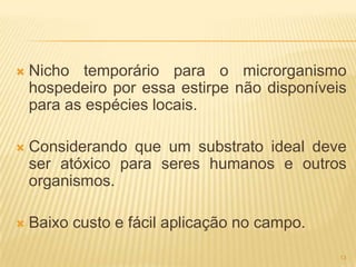    Nicho temporário para o microrganismo
    hospedeiro por essa estirpe não disponíveis
    para as espécies locais.

   Considerando que um substrato ideal deve
    ser atóxico para seres humanos e outros
    organismos.

   Baixo custo e fácil aplicação no campo.

                                              13
 