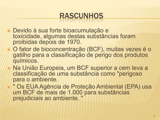 RASCUNHOS
   Devido à sua forte bioacumulação e
    toxicidade, algumas destas substâncias foram
    proibidas depois de 1970.
   O fator de bioconcentração (BCF), muitas vezes é o
    gatilho para a classificação de perigo dos produtos
    químicos.
   Na União Europeia, um BCF superior a cem leva a
    classificação de uma substância como "perigoso
    para o ambiente.
   " Os EUA Agência de Proteção Ambiental (EPA) usa
    um BCF de mais de 1.000 para substâncias
    prejudiciais ao ambiente. "

                                                          16
 
