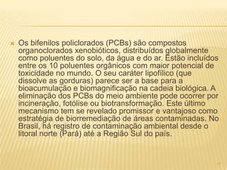    Os bifenilos policlorados (PCBs) são compostos
    organoclorados xenobióticos, distribuídos globalmente
    como poluentes do solo, da água e do ar. Estão incluídos
    entre os 10 poluentes orgânicos com maior potencial de
    toxicidade no mundo. O seu caráter lipofílico (que
    dissolve as gorduras) parece ser a base para a
    bioacumulação e biomagnificação na cadeia biológica. A
    eliminação dos PCBs do meio ambiente pode ocorrer por
    incineração, fotólise ou biotransformação. Este último
    mecanismo tem se revelado promissor e vantajoso como
    estratégia de biorremediação de áreas contaminadas. No
    Brasil, há registro de contaminação ambiental desde o
    litoral norte (Pará) até a Região Sul do país.


                                                           17
 