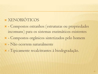  XENOBIÓTICOS
 - Compostos estranhos (estruturas ou propriedades
  incomuns) para os sistemas enzimáticos existentes
 - Compostos orgânicos sintetizados pelo homem

 - Não ocorrem naturalmente

 - Tipicamente recalcitrantes à biodegradação.




                                                      18
 