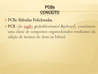 PCBs
                     CONCEITO
 PCBs: Bifenilas Policloradas.
 PCB (do inglês polychlorinated biphenyl), constituem
  uma classe de compostos organoclorados resultantes da
  adição de átomos de cloro ao bifenil.




                                                      2
 
