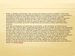    PCBs, ou bifenilos policlorados, são um grupo de produtos químicos sintéticos. Eles foram
    amplamente utilizados em equipamentos elétricos, em processos industriais, e na fabricação e
    reciclagem de papel de cópia sem carbono até que a investigação revelou que eles
    representam riscos para a saúde humana, a vida selvagem eo ambiente natural. O governo
    federal proibiu a produção de PCB em 1976, mas a contaminação PCB continua a ser
    generalizada no ambiente de hoje por causa do descarte inadequado de produtos que
    contenham os produtos químicos e subprodutos dos processos usados ​para fazer esses
    produtos.
   PCB ligar prontamente com partículas do sedimento, e não facilmente se dissolvem em
    água. Em rios, PCB se ligam a partículas de sedimento de um milhão de vezes mais fortemente
    do que a moléculas de água. Moléculas PCB ligados a partículas de sedimentos eventualmente
    afundam até o fundo do rio, onde são comidos por pequenos organismos. Pequenos peixes
    comem estes organismos e manter os PCBs que carregam em sua gordura corporal, e assim
    por diante até a cadeia alimentar para peixes maiores, aves de rapina, e as pessoas. Este
    processo é chamado de bioacumulação ou biomagnifaction, e os níveis de PCB em predadores
    de topo, como águias, a truta do lago e os seres humanos podem ser milhões de vezes
    superiores aos encontrados em águas superficiais. Porque os PCBs são solúveis em
    gordura, eles permanecem armazenados em tecido adiposo de um organismo, e podem
    construir a níveis prejudiciais ao longo do tempo.Para obter informações sobre seus efeitos na
    saúde, ver PCB e Saúde .




                                                                                                20
 