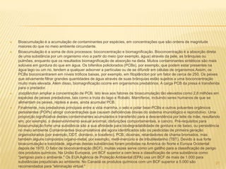    Bioacumulação é a acumulação de contaminantes por espécies, em concentrações que são ordens de magnitude
    maiores do que no meio ambiente circundante.
   Bioacumulação é a soma de dois processos: bioconcentração e biomagnificação. Bioconcentração é a absorção direta
    de uma substância por um organismo vivo a partir do meio (por exemplo, água) através da pele, as brânquias ou
    pulmões, enquanto que os resultados biomagnificação de absorção na dieta. Muitos contaminantes sintéticos são mais
    solúveis em gordura do que em água. Os bifenilos policlorados (PCBs), por exemplo, que podem estar presentes na
    água lago ou um rio, tendem a qualquer adsorver a partículas ou de se difundir em células de organismos.Assim, os
    PCBs bioconcentrarem em níveis tróficos baixas, por exemplo, em fitoplâncton por um fator de cerca de 250. Os peixes
    que ativamente filtrar grandes quantidades de água através de suas brânquias estão sujeitos a uma bioconcentração
    muito mais elevada. Além disso, biomagnificação ocorre em organismos predatórios. A carga PCB da presa é transferida
    para o predador.
   zooplâncton ampliar a concentração de PCB. Isto leva aos fatores de bioacumulação tão elevados como 2,8 milhões em
    espécies de peixes predadores, tais como a truta do lago e Robalo. Mamíferos, incluindo seres humanos de que se
    alimentam os peixes, répteis e aves, ainda acumular PCB.
   Finalmente, nos predadores principais entre a vida marinha, o selo e polar bear-PCBs e outros poluentes orgânicos
    persistentes (POPs) atingir concentrações que causam deficiências óbvias do sistema imunológico e reprodutivo. Uma
    proporção significativa destes contaminantes acumulados é transferido para a descendência por leite da mãe, resultando
    em, por exemplo, o desenvolvimento sexual anormal, disfunções comportamentais, e cancro. Pré-requisitos para
    bioacumulação forte uma substância são a sua afinidade para biodegradabilidade de gordura e de baixo, ou persistência
    no meio ambiente.Contaminantes biocumulativos até agora identificados são os pesticidas de primeira geração
    organoclorados (por exemplo, DDT, clordano, e toxafeno), PCB, dioxinas, retardadores de chama bromados, mas
    também alguns compostos organo-metal, por exemplo, metil-mercúrio e de tributilestanho (TBT). Devido à sua forte
    bioacumulação e toxicidade, algumas destas substâncias foram proibidas na América do Norte e Europa Ocidental
    depois de 1970. O fator de bioconcentração (BCF), muitas vezes serve como um gatilho para a classificação de perigo
    dos produtos químicos. Na União Europeia, um BCF superior a cem leva a classificação de uma substância como
    "perigoso para o ambiente." Os EUA Agência de Proteção Ambiental (EPA) usa um BCF de mais de 1.000 para
    substâncias prejudiciais ao ambiente. No Canadá os produtos químicos com um BCF superior a 5.000 são                21
    recomendados para "eliminação virtual."
 