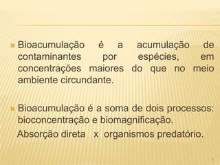    Bioacumulação é a acumulação de
    contaminantes
            .
                      por  espécies, em
    concentrações maiores do que no meio
    ambiente circundante.

   Bioacumulação é a soma de dois processos:
    bioconcentração e biomagnificação.
    Absorção direta x organismos predatório.

                                            6
 