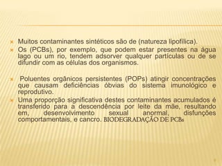    Muitos contaminantes sintéticos são de (natureza lipofílica).
   Os (PCBs), por exemplo, que podem estar presentes na água
    lago ou um rio, tendem adsorver qualquer partículas ou de se
    difundir com as células dos organismos.

    Poluentes orgânicos persistentes (POPs) atingir concentrações
    que causam deficiências óbvias do sistema imunológico e
    reprodutivo.
   Uma proporção significativa destes contaminantes acumulados é
    transferido para a descendência por leite da mãe, resultando
    em,      desenvolvimento     sexual     anormal,    disfunções
    comportamentais, e cancro. BIODEGRADAÇÃO DE PCBs




                                                                 9
 
