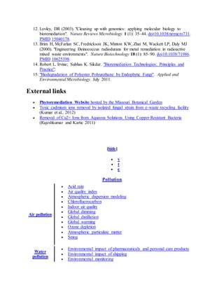 12. Lovley, DR (2003). "Cleaning up with genomics: applying molecular biology to
bioremediation". Nature Reviews Microbiology 1 (1): 35–44. doi:10.1038/nrmicro731.
PMID 15040178.
13. Brim H, McFarlan SC, Fredrickson JK, Minton KW, Zhai M, Wackett LP, Daly MJ
(2000). "Engineering Deinococcus radiodurans for metal remediation in radioactive
mixed waste environments". Nature Biotechnology 18 (1): 85–90. doi:10.1038/71986.
PMID 10625398.
14. Robert L. Irvine; Subhas K. Sikdar. "Bioremediation Technologies: Principles and
Practice".
15. "Biodegradation of Polyester Polyurethane by Endophytic Fungi". Applied and
Environmental Microbiology. July 2011.
External links
 Phytoremediation Website hosted by the Missouri Botanical Garden
 Toxic cadmium ions removal by isolated fungal strain from e-waste recycling facility
(Kumar et al., 2012)
 Removal of Cu2+ Ions from Aqueous Solutions Using Copper Resistant Bacteria
(Rajeshkumar and Kartic 2011)
[hide]
 v
 t
 e
Pollution
Air pollution
 Acid rain
 Air quality index
 Atmospheric dispersion modeling
 Chlorofluorocarbon
 Indoor air quality
 Global dimming
 Global distillation
 Global warming
 Ozone depletion
 Atmospheric particulate matter
 Smog
Water
pollution
 Environmental impact of pharmaceuticals and personal care products
 Environmental impact of shipping
 Environmental monitoring
 