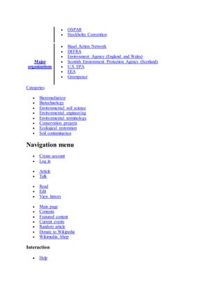  OSPAR
 Stockholm Convention
Major
organizations
 Basel Action Network
 DEFRA
 Environment Agency (England and Wales)
 Scottish Environment Protection Agency (Scotland)
 U.S. EPA
 EEA
 Greenpeace
Categories:
 Bioremediation
 Biotechnology
 Environmental soil science
 Environmental engineering
 Environmental terminology
 Conservation projects
 Ecological restoration
 Soil contamination
Navigation menu
 Create account
 Log in
 Article
 Talk
 Read
 Edit
 View history
 Main page
 Contents
 Featured content
 Current events
 Random article
 Donate to Wikipedia
 Wikimedia Shop
Interaction
 Help
 