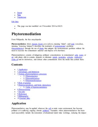  Suomi
 ไทย
 Українська
Edit links
 This page was last modified on 5 November 2014 at 04:23.

Phytoremediation
From Wikipedia, the free encyclopedia
Phytoremediation (from Ancient Greek φυτο (phyto), meaning "plant", and Latin remedium,
meaning "restoring balance") describes the treatment of environmental problems
(bioremediation) through the use of plants that mitigate the environmental problem without the
need to excavate the contaminant material and dispose of it elsewhere.
Phytoremediation consists of mitigating pollutant concentrations in contaminated soils, water, or
air, with plants able to contain, degrade, or eliminate metals, pesticides, solvents, explosives,
crude oil and its derivatives, and various other contaminants from the media that contain them.
Contents
 1 Application
 2 Advantages and limitations
 3 Various phytoremediation processes
o 3.1 Phytoextraction
o 3.2 Phytostabilization
o 3.3 Phytotransformation
 4 Role of genetics
 5 Hyperaccumulators and biotic interactions
o 5.1 Table of hyperaccumulators
 6 Phytoscreening
 7 See also
 8 References
 9 Bibliography
 10 External links
Application
Phytoremediation may be applied wherever the soil or static water environment has become
polluted or is suffering ongoing chronic pollution. Examples where phytoremediation has been
used successfully include the restoration of abandoned metal mine workings, reducing the impact
 