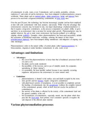 of contaminants in soils, water, or air. Contaminants such as metals, pesticides, solvents,
explosives,[1] and crude oil and its derivatives, have been mitigated in phytoremediation projects
worldwide. Many plants such as mustard plants, alpine pennycress, hemp, and pigweed have
proven to be successful at hyperaccumulating contaminants at toxic waste sites.
Over the past 20 years, this technology has become increasingly popular and has been employed
at sites with soils contaminated with lead, uranium, and arsenic. While it has the advantage that
environmental concerns may be treated in situ; one major disadvantage of phytoremediation is
that it requires a long-term commitment, as the process is dependent on a plant's ability to grow
and thrive in an environment that is not ideal for normal plant growth. Phytoremediation may be
applied wherever the soil or static water environment has become polluted or is suffering
ongoing chronic pollution. Examples where phytoremediation has been used successfully include
the restoration of abandoned metal-mine workings, reducing the impact of sites where
polychlorinated biphenyls have been dumped during manufacture and mitigation of ongoing coal
mine discharges.
Phytoremediation refers to the natural ability of certain plants called hyperaccumulators to
bioaccumulate, degrade,or render harmless contaminants in soils, water, or air.
Advantages and limitations
 Advantages:
o the cost of the phytoremediation is lower than that of traditional processes both in
situ and ex situ
o the plants can be easily monitored
o the possibility of the recovery and re-use of valuable metals (by companies
specializing in “phyto mining”)
o it is potentially the least harmful method because it uses naturally occurring
organisms and preserves the environment in a more natural state.
 Limitations:
o phytoremediation is limited to the surface area and depth occupied by the roots.
o slow growth and low biomass require a long-term commitment
o with plant-based systems of remediation, it is not possible to completely prevent
the leaching of contaminants into the groundwater (without the complete removal
of the contaminated ground, which in itself does not resolve the problem of
contamination)
o the survival of the plants is affected by the toxicity of the contaminated land and
the general condition of the soil.
o bio-accumulation of contaminants, especially metals, into the plants which then
pass into the food chain, from primary level consumers upwards or requires the
safe disposal of the affected plant material.
Various phytoremediation processes
 