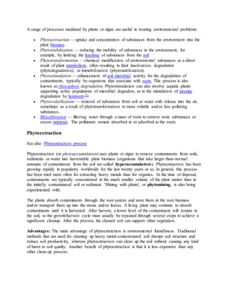 A range of processes mediated by plants or algae are useful in treating environmental problems:
 Phytoextraction — uptake and concentration of substances from the environment into the
plant biomass.
 Phytostabilization — reducing the mobility of substances in the environment, for
example, by limiting the leaching of substances from the soil.
 Phytotransformation — chemical modification of environmental substances as a direct
result of plant metabolism, often resulting in their inactivation, degradation
(phytodegradation), or immobilization (phytostabilization).
 Phytostimulation — enhancement of soil microbial activity for the degradation of
contaminants, typically by organisms that associate with roots. This process is also
known as rhizosphere degradation. Phytostimulation can also involve aquatic plants
supporting active populations of microbial degraders, as in the stimulation of atrazine
degradation by hornwort.[2]
 Phytovolatilization — removal of substances from soil or water with release into the air,
sometimes as a result of phytotransformation to more volatile and/or less polluting
substances.
 Rhizofiltration — filtering water through a mass of roots to remove toxic substances or
excess nutrients. The pollutants remain absorbed in or adsorbed to the roots.
Phytoextraction
See also: Phytoextraction process
Phytoextraction (or phytoaccumulation) uses plants or algae to remove contaminants from soils,
sediments or water into harvestable plant biomass (organisms that take larger-than-normal
amounts of contaminants from the soil are called hyperaccumulators). Phytoextraction has been
growing rapidly in popularity worldwide for the last twenty years or so. In general, this process
has been tried more often for extracting heavy metals than for organics. At the time of disposal,
contaminants are typically concentrated in the much smaller volume of the plant matter than in
the initially contaminated soil or sediment. 'Mining with plants', or phytomining, is also being
experimented with:
The plants absorb contaminants through the root system and store them in the root biomass
and/or transport them up into the stems and/or leaves. A living plant may continue to absorb
contaminants until it is harvested. After harvest, a lower level of the contaminant will remain in
the soil, so the growth/harvest cycle must usually be repeated through several crops to achieve a
significant cleanup. After the process, the cleaned soil can support other vegetation.
Advantages: The main advantage of phytoextraction is environmental friendliness. Traditional
methods that are used for cleaning up heavy metal-contaminated soil disrupt soil structure and
reduce soil productivity, whereas phytoextraction can clean up the soil without causing any kind
of harm to soil quality. Another benefit of phytoextraction is that it is less expensive than any
other clean-up process.
 